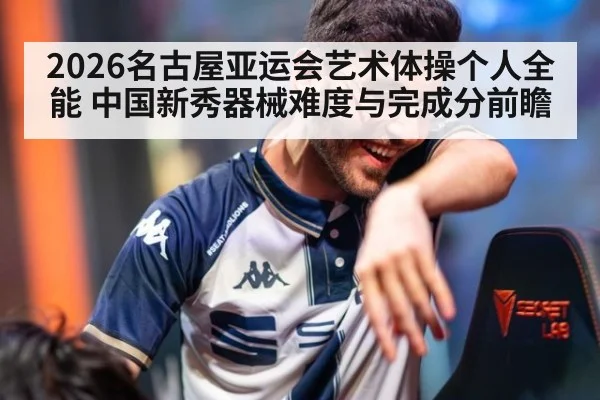 2026名古屋亚运会艺术体操个人全能 中国新秀器械难度与完成分前瞻