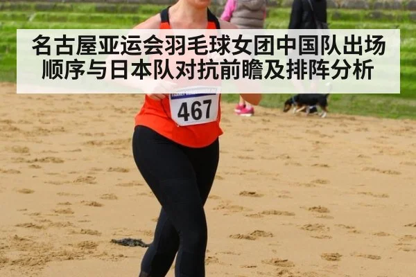名古屋亚运会羽毛球女团中国队出场顺序与日本队对抗前瞻及排阵分析
